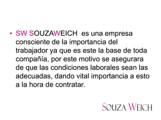 • SW SOUZAWEICH es una empresa
  consciente de la importancia del
  trabajador ya que es este la base de toda
  compañía, por este motivo se asegurara
  de que las condiciones laborales sean las
  adecuadas, dando vital importancia a esto
  a la hora de contratar.
 