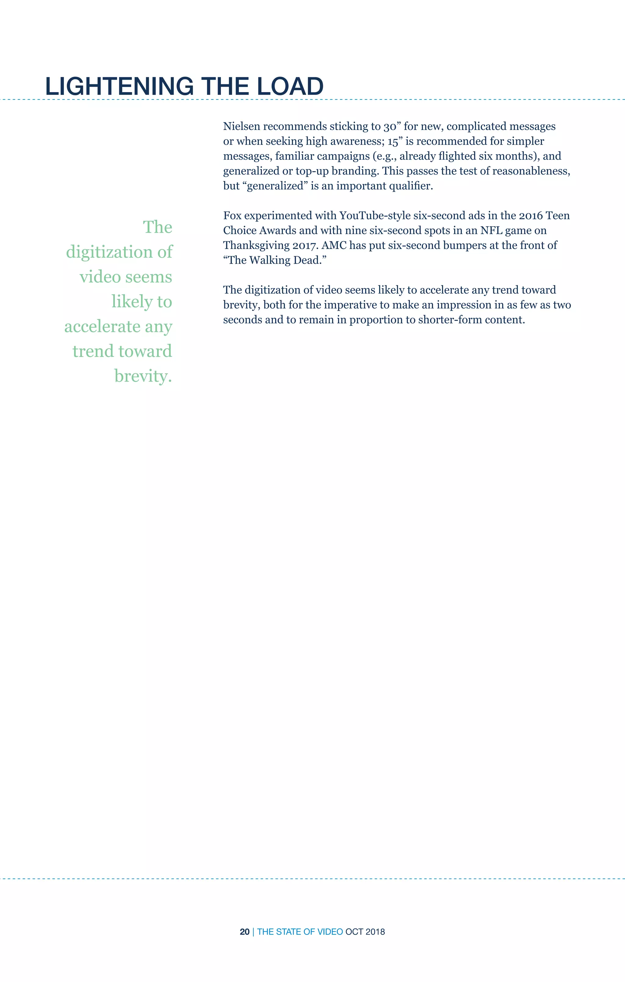 20 | THE STATE OF VIDEO OCT 2018
LIGHTENING THE LOAD
Nielsen recommends sticking to 30” for new, complicated messages
or when seeking high awareness; 15” is recommended for simpler
messages, familiar campaigns (e.g., already flighted six months), and
generalized or top-up branding. This passes the test of reasonableness,
but “generalized” is an important qualifier.
Fox experimented with YouTube-style six-second ads in the 2016 Teen
Choice Awards and with nine six-second spots in an NFL game on
Thanksgiving 2017. AMC has put six-second bumpers at the front of
“The Walking Dead.”
The digitization of video seems likely to accelerate any trend toward
brevity, both for the imperative to make an impression in as few as two
seconds and to remain in proportion to shorter-form content.
The
digitization of
video seems
likely to
accelerate any
trend toward
brevity.
 