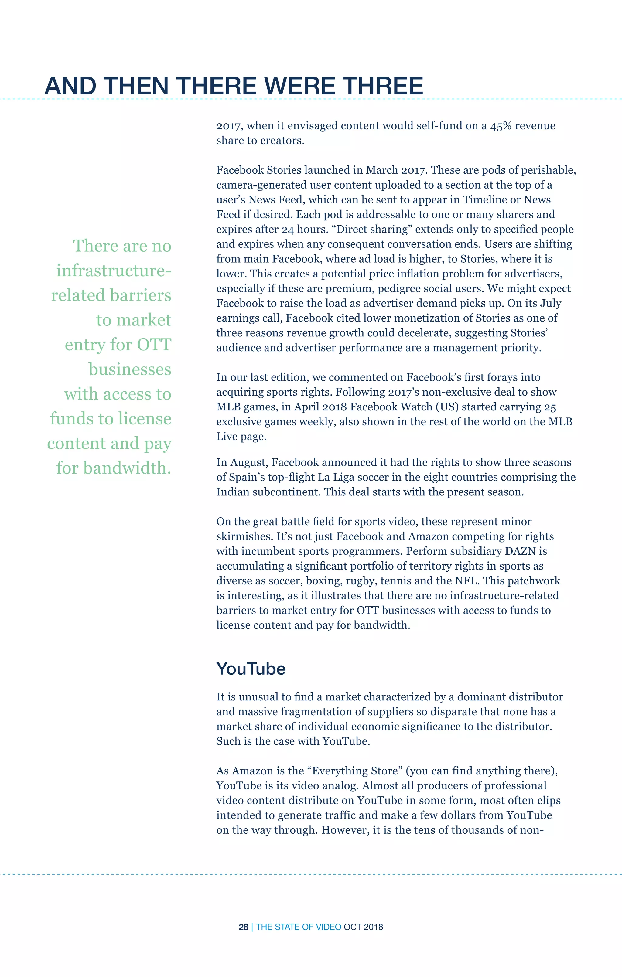 28 | THE STATE OF VIDEO OCT 2018
2017, when it envisaged content would self-fund on a 45% revenue
share to creators.
Facebook Stories launched in March 2017. These are pods of perishable,
camera-generated user content uploaded to a section at the top of a
user’s News Feed, which can be sent to appear in Timeline or News
Feed if desired. Each pod is addressable to one or many sharers and
expires after 24 hours. “Direct sharing” extends only to specified people
and expires when any consequent conversation ends. Users are shifting
from main Facebook, where ad load is higher, to Stories, where it is
lower. This creates a potential price inflation problem for advertisers,
especially if these are premium, pedigree social users. We might expect
Facebook to raise the load as advertiser demand picks up. On its July
earnings call, Facebook cited lower monetization of Stories as one of
three reasons revenue growth could decelerate, suggesting Stories’
audience and advertiser performance are a management priority.
In our last edition, we commented on Facebook’s first forays into
acquiring sports rights. Following 2017’s non-exclusive deal to show
MLB games, in April 2018 Facebook Watch (US) started carrying 25
exclusive games weekly, also shown in the rest of the world on the MLB
Live page.
In August, Facebook announced it had the rights to show three seasons
of Spain’s top-flight La Liga soccer in the eight countries comprising the
Indian subcontinent. This deal starts with the present season.
On the great battle field for sports video, these represent minor
skirmishes. It’s not just Facebook and Amazon competing for rights
with incumbent sports programmers. Perform subsidiary DAZN is
accumulating a significant portfolio of territory rights in sports as
diverse as soccer, boxing, rugby, tennis and the NFL. This patchwork
is interesting, as it illustrates that there are no infrastructure-related
barriers to market entry for OTT businesses with access to funds to
license content and pay for bandwidth.
YouTube
It is unusual to find a market characterized by a dominant distributor
and massive fragmentation of suppliers so disparate that none has a
market share of individual economic significance to the distributor.
Such is the case with YouTube.
As Amazon is the “Everything Store” (you can find anything there),
YouTube is its video analog. Almost all producers of professional
video content distribute on YouTube in some form, most often clips
intended to generate traffic and make a few dollars from YouTube
on the way through. However, it is the tens of thousands of non-
There are no
infrastructure-
related barriers
to market
entry for OTT
businesses
with access to
funds to license
content and pay
for bandwidth.
AND THEN THERE WERE THREE
 