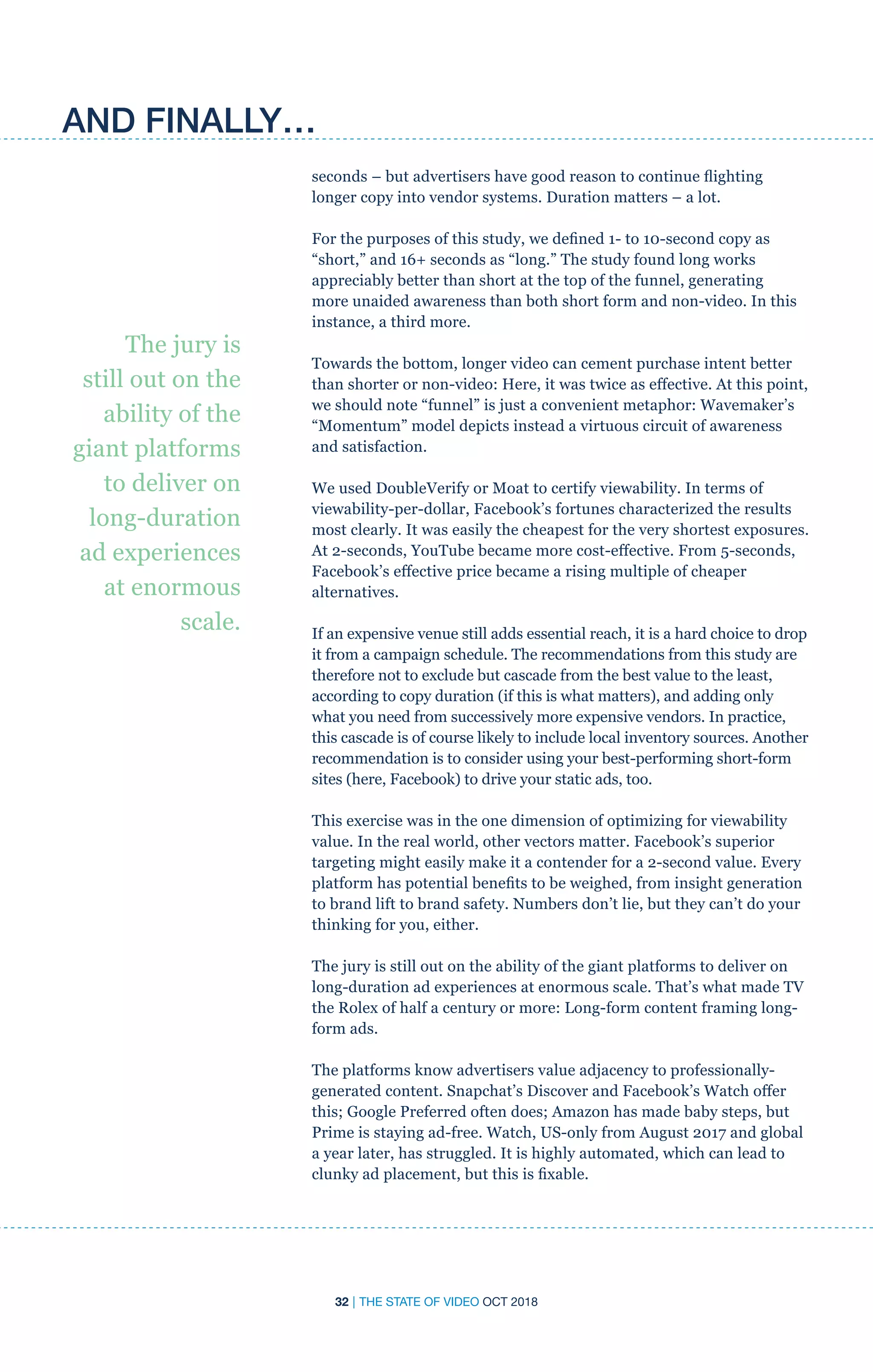 32 | THE STATE OF VIDEO OCT 2018
seconds – but advertisers have good reason to continue flighting
longer copy into vendor systems. Duration matters – a lot.
For the purposes of this study, we defined 1- to 10-second copy as
“short,” and 16+ seconds as “long.” The study found long works
appreciably better than short at the top of the funnel, generating
more unaided awareness than both short form and non-video. In this
instance, a third more.
Towards the bottom, longer video can cement purchase intent better
than shorter or non-video: Here, it was twice as effective. At this point,
we should note “funnel” is just a convenient metaphor: Wavemaker’s
“Momentum” model depicts instead a virtuous circuit of awareness
and satisfaction.
We used DoubleVerify or Moat to certify viewability. In terms of
viewability-per-dollar, Facebook’s fortunes characterized the results
most clearly. It was easily the cheapest for the very shortest exposures.
At 2-seconds, YouTube became more cost-effective. From 5-seconds,
Facebook’s effective price became a rising multiple of cheaper
alternatives.
If an expensive venue still adds essential reach, it is a hard choice to drop
it from a campaign schedule. The recommendations from this study are
therefore not to exclude but cascade from the best value to the least,
according to copy duration (if this is what matters), and adding only
what you need from successively more expensive vendors. In practice,
this cascade is of course likely to include local inventory sources. Another
recommendation is to consider using your best-performing short-form
sites (here, Facebook) to drive your static ads, too.
This exercise was in the one dimension of optimizing for viewability
value. In the real world, other vectors matter. Facebook’s superior
targeting might easily make it a contender for a 2-second value. Every
platform has potential benefits to be weighed, from insight generation
to brand lift to brand safety. Numbers don’t lie, but they can’t do your
thinking for you, either.
The jury is still out on the ability of the giant platforms to deliver on
long-duration ad experiences at enormous scale. That’s what made TV
the Rolex of half a century or more: Long-form content framing long-
form ads.
The platforms know advertisers value adjacency to professionally-
generated content. Snapchat’s Discover and Facebook’s Watch offer
this; Google Preferred often does; Amazon has made baby steps, but
Prime is staying ad-free. Watch, US-only from August 2017 and global
a year later, has struggled. It is highly automated, which can lead to
clunky ad placement, but this is fixable.
AND FINALLY…
The jury is
still out on the
ability of the
giant platforms
to deliver on
long-duration
ad experiences
at enormous
scale.
 
