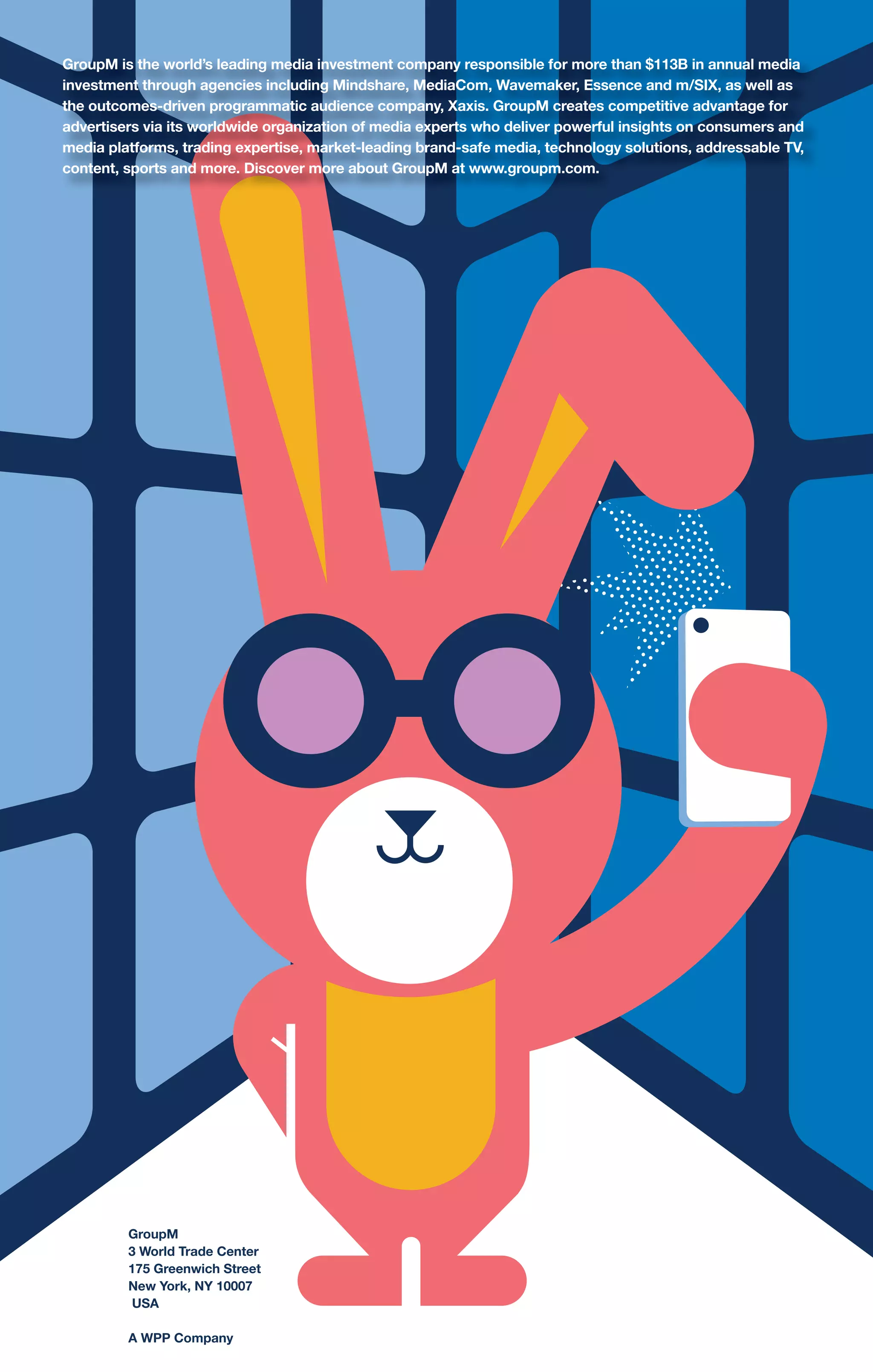 GroupM
3 World Trade Center
175 Greenwich Street
New York, NY 10007
USA
A WPP Company
GroupM is the world’s leading media investment company responsible for more than $113B in annual media
investment through agencies including Mindshare, MediaCom, Wavemaker, Essence and m/SIX, as well as
the outcomes-driven programmatic audience company, Xaxis. GroupM creates competitive advantage for
advertisers via its worldwide organization of media experts who deliver powerful insights on consumers and
media platforms, trading expertise, market-leading brand-safe media, technology solutions, addressable TV,
content, sports and more. Discover more about GroupM at www.groupm.com.
 