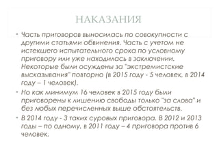 НАКАЗАНИЯ
• Часть приговоров выносилась по совокупности с
другими статьями обвинения. Часть с учетом не
истекшего испытательного срока по условному
приговору или уже находилась в заключении.
Некоторые были осуждены за "экстремистские
высказывания" повторно (в 2015 году - 5 человек, в 2014
году – 1 человек).
• Но как минимум 16 человек в 2015 году были
приговорены к лишению свободы только "за слова" и
без любых перечисленных выше обстоятельств.
• В 2014 году - 3 таких суровых приговора. В 2012 и 2013
годы – по одному, в 2011 году – 4 приговора против 6
человек.
 