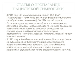 СТАТЬЯ О ПРОПАГАНДЕ
НАЦИСТСКОЙ СИМВОЛИКИ
• В 2015 году - 81 случай наказания по ст. 20.3 КоАП
("Пропаганда и публичное демонстрирование нацистской
атрибутики или символики"). За 2014 год - 42 случая.
• Полиция и суд практически не обращают внимания на
контекст, в котором использовалась та или иная символика.
Известны случаи, когда "за свастику" осуждали в тех
случаях, когда она была частью исторического
изображения или использовалась как полемический прием
против оппонента.
• В 2015 году в Челябинске местный житель был оштрафован
за публикацию во "ВКонтакте" кадра, содержавшего
нацистскую символику, взятого из фильма «Железное
небо» фантастической комедии о войне землян с
нацистами, укрывшимися после Второй Мировой на Луне.
 