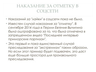 НАКАЗАНИЕ ЗА ОТМЕТКУ В
СОЦСЕТИ
• Наказаний за "лайки" в соцсети пока не было.
• Известен случай наказания за "отметку". В
сентябре 2014 года в Перми Евгения Вычигина
была оштрафована за то, что была отмечена в
запрещенном видео "Последнее интервью
приморских партизан".
• Это первый и пока единственный случай
преследования за "экстремизм" таким образом.
Но если этот пример будет подхвачен, это даст
еще больше простора для произвольного
преследования.
 