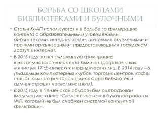 БОРЬБА СО ШКОЛАМИ
БИБЛИОТЕКАМИ И БУЛОЧНЫМИ
• Статьи КоАП используются и в борьбе за фильтрацию
контента с образовательными учреждениями,
библиотеками, интернет-кафе, почтовыми отделениями и
прочими организациями, предоставляющими гражданам
доступ в интернет.
• В 2015 году за ненадлежащую фильтрацию
«экстремистского» контента были оштрафованы как
минимум 17 физических и юридических лиц. В 2014 году – 6.
(владельцы компьютерных клубов, торговых центров, кафе,
привокзального ресторана, директора библиотек и
администрация нескольких школ).
• В 2015 году в Пензенской области был оштрафован
владелец магазина «Свежая выпечка»: в булочной работал
WiFi, который не был снабжен системой контентной
фильтрации.
 