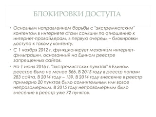 БЛОКИРОВКИ ДОСТУПА
• Основным направлением борьбы с "экстремистским"
контентом в интернете стали санкции по отношению к
интернет-провайдерам, в первую очередь – блокировки
доступа к такому контенту.
• С 1 ноября 2012 г. функционирует механизм интернет-
фильтрации, основанный на Едином реестре
запрещенных сайтов.
• На 1 июня 2016 г. "экстремистских пунктов" в Едином
реестре было не менее 566. В 2015 году в реестр попали
283 сайта. В 2014 году – 139. В 2014 году внесение в реестр
примерно 20 пунктов было сомнительным или вовсе
неправомерным. В 2015 году неправомерным было
внесение в реестр уже 72 пунктов.
 