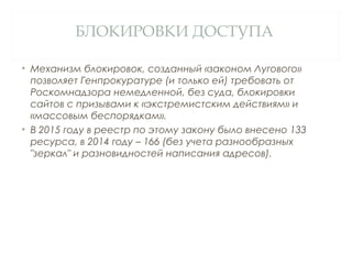 БЛОКИРОВКИ ДОСТУПА
• Механизм блокировок, созданный «законом Лугового»
позволяет Генпрокуратуре (и только ей) требовать от
Роскомнадзора немедленной, без суда, блокировки
сайтов с призывами к «экстремистским действиям» и
«массовым беспорядкам».
• В 2015 году в реестр по этому закону было внесено 133
ресурса, в 2014 году – 166 (без учета разнообразных
"зеркал" и разновидностей написания адресов).
 