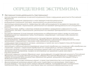 ОПРЕДЕЛЕНИЕ ЭКСТРЕМИЗМА
 Экстремистская деятельность (экстремизм):
• насильственное изменение основ конституционного строя и нарушение целостности Российской
Федерации;
• публичное оправдание терроризма и иная террористическая деятельность;
• возбуждение социальной, расовой, национальной или религиозной розни;
• пропаганда исключительности, превосходства либо неполноценности человека по признаку его
социальной, расовой, национальной, религиозной или языковой принадлежности или отношения к
религии;
• нарушение прав, свобод и законных интересов человека и гражданина в зависимости от его
социальной, расовой, национальной, религиозной или языковой принадлежности или отношения к
религии;
• воспрепятствование осуществлению гражданами их избирательных прав и права на участие в
референдуме или нарушение тайны голосования, соединенные с насилием либо угрозой его
применения;
• воспрепятствование законной деятельности государственных органов, органов местного
самоуправления, избирательных комиссий, общественных и религиозных объединений или иных
организаций, соединенное с насилием либо угрозой его применения;
• совершение преступлений по мотивам, указанным в пункте «е» части первой статьи 63 Уголовного
кодекса Российской Федерации;
• пропаганда и публичное демонстрирование нацистской атрибутики или символики либо атрибутики или
символики, сходных с нацистской атрибутикой или символикой до степени смешения;
• публичные призывы к осуществлению указанных деяний либо массовое распространение заведомо
экстремистских материалов, а равно их изготовление или хранение в целях массового
распространения;
• публичное заведомо ложное обвинение лица, замещающего государственную должность Российской
Федерации или государственную должность субъекта Российской Федерации, в совершении им в
период исполнения своих должностных обязанностей деяний, указанных в настоящей статье и
являющихся преступлением;
• организация и подготовка указанных деяний, а также подстрекательство к их осуществлению;
• финансирование указанных деяний либо иное содействие в их организации, подготовке и
осуществлении, в том числе путем предоставления учебной, полиграфической и материально-
технической базы, телефонной и иных видов связи или оказания информационных услуг
 
