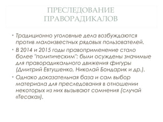 ПРЕСЛЕДОВАНИЕ
ПРАВОРАДИКАЛОВ
• Традиционно уголовные дела возбуждаются
против малоизвестных рядовых пользователей.
• В 2014 и 2015 годы правоприменение стало
более "политическим": были осуждены значимые
для праворадикального движения фигуры
(Дмитрий Евтушенко, Николай Бондарик и др.).
• Однако доказательная база и сам выбор
материала для преследования в отношении
некоторых из них вызывают сомнения (случай
«Тесака»).
 
