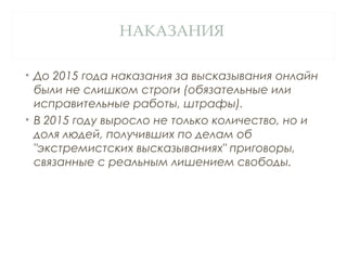 НАКАЗАНИЯ
• До 2015 года наказания за высказывания онлайн
были не слишком строги (обязательные или
исправительные работы, штрафы).
• В 2015 году выросло не только количество, но и
доля людей, получивших по делам об
"экстремистских высказываниях" приговоры,
связанные с реальным лишением свободы.
 
