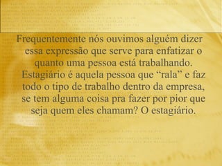 Frequentemente nós ouvimos alguém dizer essa expressão que serve para enfatizar o quanto uma pessoa está trabalhando. Estagiário é aquela pessoa que “rala” e faz todo o tipo de trabalho dentro da empresa, se tem alguma coisa pra fazer por pior que seja quem eles chamam? O estagiário. 