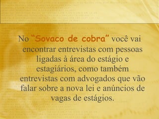 No  “Sovaco de cobra”  você vai encontrar entrevistas com pessoas ligadas à área do estágio e estagiários, como também entrevistas com advogados que vão falar sobre a nova lei e anúncios de vagas de estágios. 