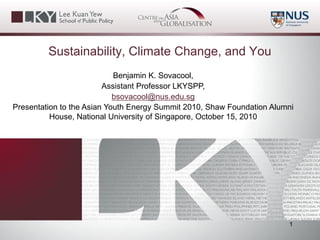 Sustainability, Climate Change, and You
Benjamin K. Sovacool,
Assistant Professor LKYSPP,
bsovacool@nus.edu.sg
Presentation to the Asian Youth Energy Summit 2010, Shaw Foundation Alumni
House, National University of Singapore, October 15, 2010
1
 