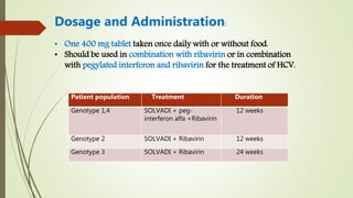 • One 400 mg tablet taken once daily with or without food.
• Should be used in combination with ribavirin or in combination
with pegylated interferon and ribavirin for the treatment of HCV.
Patient population Treatment Duration
Genotype 1,4 SOLVADI + peg-
interferon alfa +Ribavirin
12 weeks
Genotype 2 SOLVADI + Ribavirin 12 weeks
Genotype 3 SOLVADI + Ribavirin 24 weeks
Dosage and Administration:
 