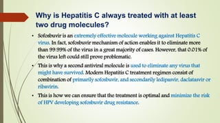 • Sofosbuvir is an extremely effective molecule working against Hepatitis C
virus. In fact, sofosbuvir mechanism of action enables it to eliminate more
than 99.99% of the virus in a great majority of cases. However, that 0.01% of
the virus left could still prove problematic.
• This is why a second antiviral molecule is used to eliminate any virus that
might have survived. Modern Hepatitis C treatment regimen consist of
combination of primarily sofosbuvir, and secondarily ledipasvir, daclatasvir or
ribavirin.
• This is how we can ensure that the treatment is optimal and minimize the risk
of HPV developing sofosbuvir drug resistance.
Why is Hepatitis C always treated with at least
two drug molecules?
 