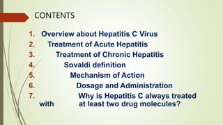 CONTENTS
1. Overview about Hepatitis C Virus
2. Treatment of Acute Hepatitis
3. Treatment of Chronic Hepatitis
4. Sovaldi definition
5. Mechanism of Action
6. Dosage and Administration
7. Why is Hepatitis C always treated
with at least two drug molecules?
 