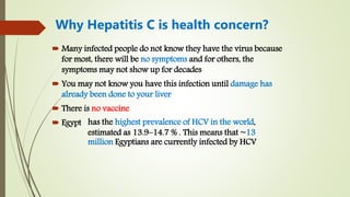  Many infected people do not know they have the virus because
for most, there will be no symptoms and for others, the
symptoms may not show up for decades
 You may not know you have this infection until damage has
already been done to your liver
 There is no vaccine
 Egypt
Why Hepatitis C is health concern?
has the highest prevalence of HCV in the world,
estimated as 13.9–14.7 % . This means that ~13
million Egyptians are currently infected by HCV
 