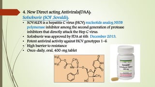 4. New Direct acting Antivirals(DAA):
Sofsobuvir (SOF ,Sovaldi):
• SOVALDI is a hepatitis C virus (HCV) nucleotide analog NS5B
polymerase inhibitor among the second generation of protease
inhibitors that directly attack the Hep C virus.
• Sofosbuvir was approved by FDA at 6th December 2013.
• Potent antiviral activity against HCV genotypes 1–6
• High barrier to resistance
• Once-daily, oral, 400-mg tablet
 