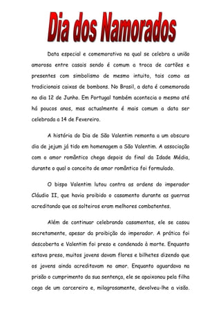 Data especial e comemorativa na qual se celebra a união

amorosa entre casais sendo é comum a troca de cartões e

presentes com simbolismo de mesmo intuito, tais como as

tradicionais caixas de bombons. No Brasil, a data é comemorada

no dia 12 de Junho. Em Portugal também acontecia o mesmo até

há poucos anos, mas actualmente é mais comum a data ser

celebrada a 14 de Fevereiro.


      A história do Dia de São Valentim remonta a um obscuro

dia de jejum já tido em homenagem a São Valentim. A associação

com o amor romântico chega depois do final da Idade Média,

durante o qual o conceito de amor romântico foi formulado.


      O bispo Valentim lutou contra as ordens do imperador

Cláudio II, que havia proibido o casamento durante as guerras

acreditando que os solteiros eram melhores combatentes.


      Além de continuar celebrando casamentos, ele se casou

secretamente, apesar da proibição do imperador. A prática foi

descoberta e Valentim foi preso e condenado à morte. Enquanto

estava preso, muitos jovens davam flores e bilhetes dizendo que

os jovens ainda acreditavam no amor. Enquanto aguardava na

prisão o cumprimento da sua sentença, ele se apaixonou pela filha

cega de um carcereiro e, milagrosamente, devolveu-lhe a visão.
 