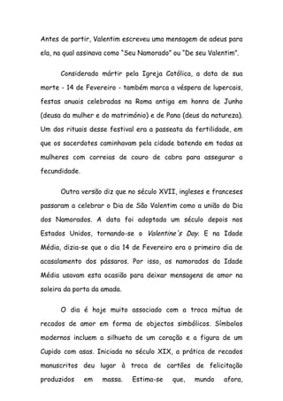 Antes de partir, Valentim escreveu uma mensagem de adeus para

ela, na qual assinava como “Seu Namorado” ou “De seu Valentim”.


      Considerado mártir pela Igreja Católica, a data de sua

morte - 14 de Fevereiro - também marca a véspera de lupercais,

festas anuais celebradas na Roma antiga em honra de Junho

(deusa da mulher e do matrimónio) e de Pana (deus da natureza).

Um dos rituais desse festival era a passeata da fertilidade, em

que os sacerdotes caminhavam pela cidade batendo em todas as

mulheres com correias de couro de cabra para assegurar a

fecundidade.


      Outra versão diz que no século XVII, ingleses e franceses

passaram a celebrar o Dia de São Valentim como a união do Dia

dos Namorados. A data foi adoptada um século depois nos

Estados Unidos, tornando-se o Valentine's Day. E na Idade

Média, dizia-se que o dia 14 de Fevereiro era o primeiro dia de

acasalamento dos pássaros. Por isso, os namorados da Idade

Média usavam esta ocasião para deixar mensagens de amor na

soleira da porta da amada.


      O dia é hoje muito associado com a troca mútua de

recados de amor em forma de objectos simbólicos. Símbolos

modernos incluem a silhueta de um coração e a figura de um

Cupido com asas. Iniciada no século XIX, a prática de recados

manuscritos deu lugar à troca de cartões de felicitação

produzidos     em   massa.   Estima-se   que,   mundo     afora,
 