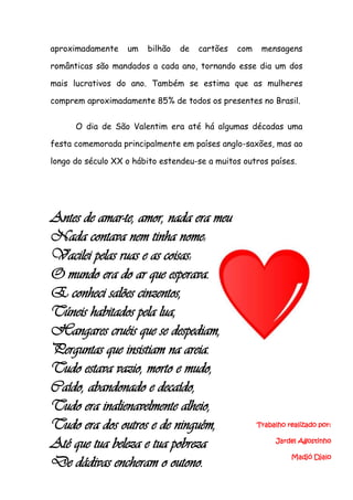 aproximadamente    um   bilhão   de   cartões   com    mensagens

românticas são mandados a cada ano, tornando esse dia um dos

mais lucrativos do ano. Também se estima que as mulheres

comprem aproximadamente 85% de todos os presentes no Brasil.


      O dia de São Valentim era até há algumas décadas uma

festa comemorada principalmente em países anglo-saxões, mas ao

longo do século XX o hábito estendeu-se a muitos outros países.




Antes de amar-te, amor, nada era meu
Nada contava nem tinha nome:
Vacilei pelas ruas e as coisas:
O mundo era do ar que esperava.
E conheci salões cinzentos,
Túneis habitados pela lua,
Hangares cruéis que se despediam,
Perguntas que insistiam na areia.
Tudo estava vazio, morto e mudo,
Caído, abandonado e decaído,
Tudo era inalienavelmente alheio,
Tudo era dos outros e de ninguém,                     Trabalho realizado por:


Até que tua beleza e tua pobreza                           Jardel Agostinho

                                                                Madjó Djalo
De dádivas encheram o outono.
 