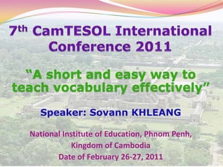 7thCamTESOL International Conference 2011 “A short and easy way to teach vocabulary effectively” Speaker: Sovann KHLEANG National Institute of Education, Phnom Penh,  Kingdom of Cambodia Date of February 26-27, 2011 