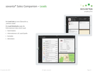 sovanta® Sales Companion – Leads

Die Lead Liste ist eine Übersicht zu
„meinen Leads“
Die Lead-Detailseite zeigt alle
Informationen über einen Lead:


Stammdaten



Informationen z.B. Lead-Quelle



Kontakte



Aktivitäten

© sovanta AG, 2013

All rights reserved

Page 12

 