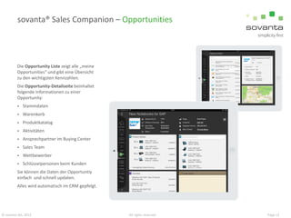sovanta® Sales Companion – Opportunities

Die Opportunity Liste zeigt alle „meine
Opportunities“ und gibt eine Übersicht
zu den wichtigsten Kennzahlen.
Die Opportunity-Detailseite beinhaltet
folgende Informationen zu einer
Opportunity:


Stammdaten



Warenkorb



Produktkatalog



Aktivitäten



Ansprechpartner im Buying Center



Sales Team



Wettbewerber



Schlüsselpersonen beim Kunden

Sie können die Daten der Opportuntiy
einfach und schnell updaten.
Alles wird automatisch im CRM gepfelgt.

© sovanta AG, 2013

All rights reserved

Page 13

 