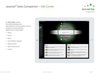 sovanta® Sales Companion – Info Center

Im Info Center hat der
Vertriebsmitarbeiter alle
Informationen auf einen Blick, stets im
Kontext zu seinem Kunden,
Opportunity und Kontakte:


Alerts



Events



News



Social Media Updates



Opportunities



Sales Performance



To-Dos

© sovanta AG, 2013

All rights reserved

Page 9

 