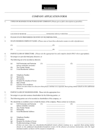 ______________________________________________________________________________________________________


                        COMPANY APPLICATION FORM
_______________________________________________________________________
1.     TYPES OF BUSINESS TO BE PURSUED BY COMPANY (Please give as full a description as possible).
       _______________________________________________________________________________________________________________

       _______________________________________________________________________________________________________________

       _______________________________________________________________________________________________________________

       LOCATION OF BUSINESS: _____________________________ ESTIMATED ANNUAL TURNOVER: ________________________________

2.     PLEASE STATE PREFERRED COUNTRY OF INCORPORATION_______________________________________

3.     STATE DESIRED COMPA NY NAM E. (Please state at least three alternative names in order of preference) .

       (1)      ___________________________________________ (2)                ___________________________________

       (3)      ___________________________________________ (4)                ___________________________________

4.     PARTICULA RS OF DIRECTORS. (Please tick the appropriate box and complete details ONLY where appropriate).
      Sovereign is to provide third party directors; or
      The following are to be recorded as directors

       (a)      Full Forenames and Surname             (1)   ______________________              (2)      _____________________
                (please underline surname)                   ______________________                       _____________________
       (b)      Any Former Names                             ______________________                       _____________________
       (c)      Usual Residential Address                    ______________________                       _____________________
                                                             ______________________                       _____________________
                                                             ______________________                       _____________________
       (d)      Telephone Number                             ______________________                       _____________________
       (e)      Nationality                                  ______________________                       _____________________
       (f)      Occupation                                   ______________________                       _____________________
       (g)      Passport No. & p lace of issue               ______________________                       _____________________
       (h)      Date of birth                                ______________________                       _____________________
       (i)      Country of tax residence                     ______________________                       _____________________
                If there are more than two directors then please continue on a separate sheet giving similar details on the additional
                directors.

5.     PARTICULA RS OF SHAREHOLDERS. Please tick the appropriate bo x-
      Sovereign is to provide nominee shareholders for the following parties; or

      The following parties are to be recorded as shareholders of the company; or

      We should like to establish a trust to hold the shares
                                                          of the company. Please contact us to discuss.
       (a)    Full Forenames and Surname              (1)  ______________________              (2)      _____________________
              (please underline surname)                   ______________________                       _____________________
       (b)    Any Former Names                             ______________________                       _____________________
       (c)    Nationality                                  ______________________                       _____________________
       (d)    Usual Residential Address                    ______________________                       _____________________
                                                           ______________________                       _____________________
                                                           ______________________                       _____________________
       (e)      Telephone Number                           ______________________                       _____________________
       (f)      Occupation                                 ______________________                       _____________________
       (g)      Passport No. & p lace of issue             ______________________                       _____________________
       (h)      Nu mber/percentage of shares               ______________________                       _____________________
                If there are more than two shareholders/beneficial owners, please continue on a separate sheet giving similar
                details on the additional shareholders/beneficial owners. In the absence of contrary instructions, only the legal
                minimum number of shares will be issued or transferred. .
 