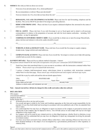 6.    SOURCE. How did you find out about our service:

              Fro m one of our advertisements. If so, wh ich publication?     __________________________________________

              By reco mmendation or referral. Please provide details?         __________________________________________
              Fro m our internet site. If so, how did you hear about the site? __________________________________________


7.           REMAILING, FAX AND TEL EPHONE FACILITIES . Please tick here for mail forwarding, telephone and fax
              facilit ies. This service MUST be provided if Sovereign is provid ing directors.
             DEDICATED PHONE LINE – Please tick here if you require a dedicated telephone line answered in the name of
              your company.

8.           FISCAL AGENT. Please tick here if you wish Sovereign to act as fiscal agent and to attend to all necessary
              correspondence in relation to the preparation of accounts and with the local taxation authorities - including VAT
              authorities - as may be appropriate.
9.            CORPORATE OFFS HORE CREDIT CARDS . If you would like to obtain one or more Sovereign MasterCards,
               please tick here and indicate to who m the card(s) should be issued:

               (1)_____________________________________________(2)__________________________________________


10.           WEBS ITE, E-MAIL & DOMAIN NAME. Please tick here if you would like Sovereign to supply company
               domain name, 4-page website and email addresses.


11.           COMPANY B ANK ACCOUNT. Please tick here if you wou ld like Sovereign to contact you to help with opening
               suitable bank accounts for the company.

12.   PAYMENT DETAILS . Please tick bo x to indicate method of payment. A mount:                ____________________________
      The payment amount should be the total of the incorporation costs, first year’s annual fees and all disbursements .
              Funds have been telex transferred d irect to your account in accordance with the instructions contained within Note
               6 belo w. Please attach copy of receipted bank instructions.
              I enclose a bankers draft/international money order/cheque drawn in accordance with instructions contained
               within Note 6 on the front page. Please attach copy with faxed form and send original with hard copy in post.
              I would like to pay by credit card and the relevant details appear below:

               VISA                              MASTERCA RD                            AMEX                     
               Card Nu mber: ________________________________ Exp iry Date: _____________________________________
               Name embossed on card: __________________________________Security Code: _________________________
               Address to which credit card statements are sent: ____________________________________________________

      Note – Annual renewal fees will also be charged to this credit card unless otherwise advised.

10.   DECLARATION
      I/We (name)          _____________________________________________________________________________________
      of (residential address)     ______________________________________________________________________________
      telephone (home) ________________________ fax_______________________ email _____________________________
      hereby declare that :-
      a)        all details given above are true and accurate;
      b)        I/we accept and agree to abide by the Terms and Conditions appearing on this form and accept responsibility for the
                payment of your fees (both initial and recurring) in accordance with your published scale of fees (as amended from
                time to time);
      c)        I/we understand that I/we may have an obligation to report our interest in the company in personal tax returns and
                that income of the company may be imputed to me/us; I/we will take advice on and comply with my/our own legal
                obligations in this respect; and
      d)        the company will not be used for any criminal activ ity or other illegal purposes, whether fiscal or otherwise, in any
                jurisdiction and I/we understand that you may have an obligation to report any arrangement involving the proceeds
                of criminal conduct.
      e)        I/we have never been convicted of any criminal offence (other than a minor motoring offence) nor have I/we ever
                been declared bankrupt or the subject of an investigation by a governmental, professional or other regulatory or
                statutory body.

      Signed: _______________________________________________ Date: ________________________________________
      Please note that unless otherwise instructed all communications will be sent to the address and person given above.
 