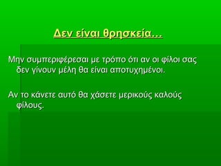Δεν είναι θρησκεία…Δεν είναι θρησκεία…
Μην συμπεριφέρεσαι με τρόπο ότι αν οι φίλοι σαςΜην συμπεριφέρεσαι με τρόπο ότι αν οι φίλοι σας
δεν γίνουν μέλη θα είναι αποτυχημένοι.δεν γίνουν μέλη θα είναι αποτυχημένοι.
Αν το κάνετε αυτό θα χάσετε μερικούς καλούςΑν το κάνετε αυτό θα χάσετε μερικούς καλούς
φίλους.φίλους.
 