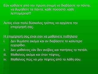 Εάν καθίσετε από την πρώτη στιγμή να διαβάσετε τα πάντα,Εάν καθίσετε από την πρώτη στιγμή να διαβάσετε τα πάντα,
να θυμηθείτε τα πάντα, κάθε ποσοστό, κάθενα θυμηθείτε τα πάντα, κάθε ποσοστό, κάθε
λεπτομέρεια!!!λεπτομέρεια!!!
Αυτός είναι πολύ δύσκολος τρόπος να αρχίσετε τηνΑυτός είναι πολύ δύσκολος τρόπος να αρχίσετε την
επιχείρησή σας.επιχείρησή σας.
Η επιχείρησή σας είναι σαν να μαθαίνετε ποδήλατοΗ επιχείρησή σας είναι σαν να μαθαίνετε ποδήλατο
i.i. Δεν θυμάστε ακόμα και αν διαβάσετε το καλύτεροΔεν θυμάστε ακόμα και αν διαβάσετε το καλύτερο
εγχειρίδιο.εγχειρίδιο.
ii.ii. Δεν μαθαίνεις εάν δεν ανέβεις και πατήσεις το πετάλι.Δεν μαθαίνεις εάν δεν ανέβεις και πατήσεις το πετάλι.
iii.iii. Μαθαίνεις ακόμα και όταν πέφτεις.Μαθαίνεις ακόμα και όταν πέφτεις.
iv.iv. Μαθαίνεις πώς να μην πέφτεις από τα λάθη σου.Μαθαίνεις πώς να μην πέφτεις από τα λάθη σου.
 