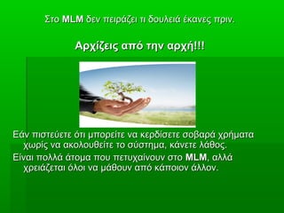 ΣτοΣτο MLMMLM δεν πειράζει τι δουλειά έκανες πριν.δεν πειράζει τι δουλειά έκανες πριν.
Αρχίζεις από την αρχή!!!Αρχίζεις από την αρχή!!!
Εάν πιστεύετε ότι μπορείτε να κερδίσετε σοβαρά χρήματαΕάν πιστεύετε ότι μπορείτε να κερδίσετε σοβαρά χρήματα
χωρίς να ακολουθείτε το σύστημα, κάνετε λάθος.χωρίς να ακολουθείτε το σύστημα, κάνετε λάθος.
Είναι πολλά άτομα που πετυχαίνουν στοΕίναι πολλά άτομα που πετυχαίνουν στο MLMMLM, αλλά, αλλά
χρειάζεται όλοι να μάθουν από κάποιον άλλον.χρειάζεται όλοι να μάθουν από κάποιον άλλον.
 