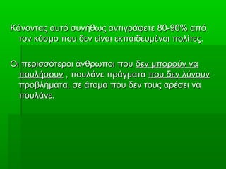 Κάνοντας αυτό συνήθως αντιγράφετε 80-90% απόΚάνοντας αυτό συνήθως αντιγράφετε 80-90% από
τον κόσμο που δεν είναι εκπαιδευμένοι πολίτες.τον κόσμο που δεν είναι εκπαιδευμένοι πολίτες.
Οι περισσότεροι άνθρωποι πουΟι περισσότεροι άνθρωποι που δεν μπορούν ναδεν μπορούν να
πουλήσουνπουλήσουν , πουλάνε πράγματα, πουλάνε πράγματα που δεν λύνουνπου δεν λύνουν
προβλήματα, σε άτομα που δεν τους αρέσει ναπροβλήματα, σε άτομα που δεν τους αρέσει να
πουλάνε.πουλάνε.
 