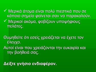  Μερικά άτομα είναι πολύ πιεστικά που σεΜερικά άτομα είναι πολύ πιεστικά που σε
κάποιο σημείο φαίνεται σαν να παρακαλούν.κάποιο σημείο φαίνεται σαν να παρακαλούν.
 Μερικοί ακόμα, φοβίζουν υποψήφιουςΜερικοί ακόμα, φοβίζουν υποψήφιους
πελάτες.πελάτες.
Θυμηθείτε ότι εσείς χρειάζεται να έχετε τονΘυμηθείτε ότι εσείς χρειάζεται να έχετε τον
έλεγχο.έλεγχο.
Αυτοί είναι που χρειάζονται την ευκαιρία καιΑυτοί είναι που χρειάζονται την ευκαιρία και
την βοήθειά σας.την βοήθειά σας.
Δείξτε γνήσιο ενδιαφέρον.Δείξτε γνήσιο ενδιαφέρον.
 
