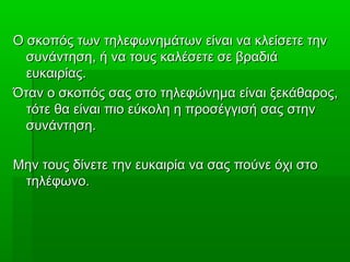 Ο σκοπός των τηλεφωνημάτων είναι να κλείσετε τηνΟ σκοπός των τηλεφωνημάτων είναι να κλείσετε την
συνάντηση, ή να τους καλέσετε σε βραδιάσυνάντηση, ή να τους καλέσετε σε βραδιά
ευκαιρίας.ευκαιρίας.
Όταν ο σκοπός σας στο τηλεφώνημα είναι ξεκάθαρος,Όταν ο σκοπός σας στο τηλεφώνημα είναι ξεκάθαρος,
τότε θα είναι πιο εύκολη η προσέγγισή σας στηντότε θα είναι πιο εύκολη η προσέγγισή σας στην
συνάντηση.συνάντηση.
Μην τους δίνετε την ευκαιρία να σας πούνε όχι στοΜην τους δίνετε την ευκαιρία να σας πούνε όχι στο
τηλέφωνο.τηλέφωνο.
 