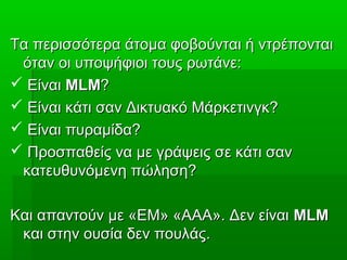 Τα περισσότερα άτομα φοβούνται ή ντρέπονταιΤα περισσότερα άτομα φοβούνται ή ντρέπονται
όταν οι υποψήφιοι τους ρωτάνε:όταν οι υποψήφιοι τους ρωτάνε:
 ΕίναιΕίναι MLMMLM??
 Είναι κάτι σαν Δικτυακό Μάρκετινγκ?Είναι κάτι σαν Δικτυακό Μάρκετινγκ?
 Είναι πυραμίδα?Είναι πυραμίδα?
 Προσπαθείς να με γράψεις σε κάτι σανΠροσπαθείς να με γράψεις σε κάτι σαν
κατευθυνόμενη πώληση?κατευθυνόμενη πώληση?
Και απαντούν με «ΕΜ» «ΑΑΑ». Δεν είναιΚαι απαντούν με «ΕΜ» «ΑΑΑ». Δεν είναι MLMMLM
και στην ουσία δεν πουλάς.και στην ουσία δεν πουλάς.
 