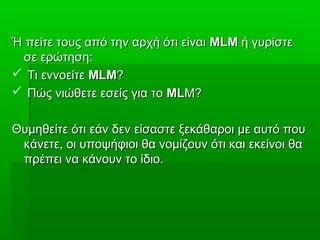 Ή πείτε τους από την αρχή ότι είναιΉ πείτε τους από την αρχή ότι είναι MLMMLM ή γυρίστεή γυρίστε
σε ερώτηση:σε ερώτηση:
 Τι εννοείτεΤι εννοείτε MLMMLM??
 Πώς νιώθετε εσείς για τοΠώς νιώθετε εσείς για το MLMLM?M?
Θυμηθείτε ότι εάν δεν είσαστε ξεκάθαροι με αυτό πουΘυμηθείτε ότι εάν δεν είσαστε ξεκάθαροι με αυτό που
κάνετε, οι υποψήφιοι θα νομίζουν ότι και εκείνοι θακάνετε, οι υποψήφιοι θα νομίζουν ότι και εκείνοι θα
πρέπει να κάνουν το ίδιο.πρέπει να κάνουν το ίδιο.
 