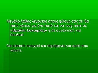 Μεγάλο λάθος λέγοντας στους φίλους σας ότι θαΜεγάλο λάθος λέγοντας στους φίλους σας ότι θα
πάτε κάπου για ένα ποτό και να τους πάτε σεπάτε κάπου για ένα ποτό και να τους πάτε σε
«Βραδιά Ευκαιρίας»«Βραδιά Ευκαιρίας» ή σε συνάντηση γιαή σε συνάντηση για
δουλειά.δουλειά.
Να είσαστε ανοιχτοί και περήφανοι για αυτό πουΝα είσαστε ανοιχτοί και περήφανοι για αυτό που
κάνετε.κάνετε.
 