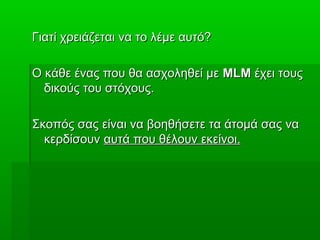 Γιατί χρειάζεται να το λέμε αυτό?Γιατί χρειάζεται να το λέμε αυτό?
Ο κάθε ένας που θα ασχοληθεί μεΟ κάθε ένας που θα ασχοληθεί με MLMMLM έχει τουςέχει τους
δικούς του στόχους.δικούς του στόχους.
Σκοπός σας είναι να βοηθήσετε τα άτομά σας ναΣκοπός σας είναι να βοηθήσετε τα άτομά σας να
κερδίσουνκερδίσουν αυτά που θέλουν εκείνοι.αυτά που θέλουν εκείνοι.
 