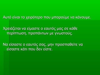 Αυτό είναι το χειρότερο που μπορούμε να κάνουμε.Αυτό είναι το χειρότερο που μπορούμε να κάνουμε.
Χρειάζεται να είμαστε ο εαυτός μας σε κάθεΧρειάζεται να είμαστε ο εαυτός μας σε κάθε
περίπτωση, προπάντων με γνωστούς.περίπτωση, προπάντων με γνωστούς.
Να είσαστε ο εαυτός σας, μην προσπαθείτε ναΝα είσαστε ο εαυτός σας, μην προσπαθείτε να
είσαστε κάτι που δεν είστε.είσαστε κάτι που δεν είστε.
 