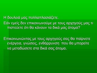 Η δουλειά μας πολλαπλασιάζετε.Η δουλειά μας πολλαπλασιάζετε.
Εάν εμείς δεν επικοινωνούμε με τους αρχηγούς μας τιΕάν εμείς δεν επικοινωνούμε με τους αρχηγούς μας τι
πιστεύετε ότι θα κάνουν τα δικά μας άτομα?πιστεύετε ότι θα κάνουν τα δικά μας άτομα?
Επικοινωνώντας με τους αρχηγούς σας θα παίρνετεΕπικοινωνώντας με τους αρχηγούς σας θα παίρνετε
ενέργεια, γνώσεις, ενθάρρυνση που θα μπορείτεενέργεια, γνώσεις, ενθάρρυνση που θα μπορείτε
να μεταδώσετε στα δικά σας άτομανα μεταδώσετε στα δικά σας άτομα..
 