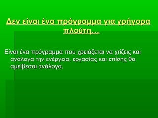 Δεν είναι ένα πρόγραμμα για γρήγοραΔεν είναι ένα πρόγραμμα για γρήγορα
πλούτη…πλούτη…
Είναι ένα πρόγραμμα που χρειάζεται να χτίζεις καιΕίναι ένα πρόγραμμα που χρειάζεται να χτίζεις και
ανάλογα την ενέργειαανάλογα την ενέργεια,, εργασίας και επίσης θαεργασίας και επίσης θα
αμείβεσαι ανάλογα.αμείβεσαι ανάλογα.
 