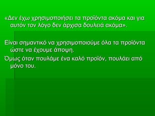 «Δεν έχω χρησιμοποιήσει τα προϊόντα ακόμα και για«Δεν έχω χρησιμοποιήσει τα προϊόντα ακόμα και για
αυτόν τον λόγο δεν άρχισα δουλειά ακόμα».αυτόν τον λόγο δεν άρχισα δουλειά ακόμα».
Είναι σημαντικό να χρησιμοποιούμε όλα τα προϊόνταΕίναι σημαντικό να χρησιμοποιούμε όλα τα προϊόντα
ώστε να έχουμε άποψη.ώστε να έχουμε άποψη.
Όμως όταν πουλάμε ένα καλό προϊόν, πουλάει απόΌμως όταν πουλάμε ένα καλό προϊόν, πουλάει από
μόνο του.μόνο του.
 