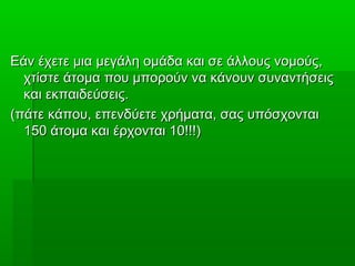 Εάν έχετε μια μεγάλη ομάδα και σε άλλους νομούς,Εάν έχετε μια μεγάλη ομάδα και σε άλλους νομούς,
χτίστε άτομα που μπορούν να κάνουν συναντήσειςχτίστε άτομα που μπορούν να κάνουν συναντήσεις
και εκπαιδεύσεις.και εκπαιδεύσεις.
(πάτε κάπου, επενδύετε χρήματα, σας υπόσχονται(πάτε κάπου, επενδύετε χρήματα, σας υπόσχονται
150 άτομα και έρχονται 10!!!)150 άτομα και έρχονται 10!!!)
 