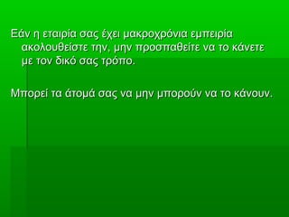 Εάν η εταιρία σας έχει μακροχρόνια εμπειρίαΕάν η εταιρία σας έχει μακροχρόνια εμπειρία
ακολουθείστε την, μην προσπαθείτε να το κάνετεακολουθείστε την, μην προσπαθείτε να το κάνετε
με τον δικό σας τρόπο.με τον δικό σας τρόπο.
Μπορεί τα άτομά σας να μην μπορούν να το κάνουν.Μπορεί τα άτομά σας να μην μπορούν να το κάνουν.
 