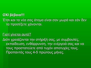 ΟΧΙ βέβαια!!!ΟΧΙ βέβαια!!!
Έτσι και τα νέα σας άτομα είναι σαν μωρά και εάν δενΈτσι και τα νέα σας άτομα είναι σαν μωρά και εάν δεν
τα προσέξετε χάνονται.τα προσέξετε χάνονται.
Γιατί γίνεται αυτό?Γιατί γίνεται αυτό?
Διότι χρειάζονται την στήριξή σας, με συμβουλές,Διότι χρειάζονται την στήριξή σας, με συμβουλές,
εκπαίδευση, ενθάρρυνση, την ενέργειά σας και ναεκπαίδευση, ενθάρρυνση, την ενέργειά σας και να
τους προστατεύετε από τυχόν αποτυχίες τους.τους προστατεύετε από τυχόν αποτυχίες τους.
Προπαντός τους 4-5 πρώτους μήνες.Προπαντός τους 4-5 πρώτους μήνες.
 