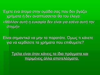 Έχετε ένα άτομο στην ομάδα σας που δεν βγάζειΈχετε ένα άτομο στην ομάδα σας που δεν βγάζει
χρήματα ή δεν αναπτύσσεται θα του έλεγα:χρήματα ή δεν αναπτύσσεται θα του έλεγα:
«Μάλλον αυτή η ευκαιρία δεν είναι για εσένα αυτή την«Μάλλον αυτή η ευκαιρία δεν είναι για εσένα αυτή την
στιγμή»στιγμή»
Είναι σημαντικό να μην τα παρατάτε. Όμως τι κάνετεΕίναι σημαντικό να μην τα παρατάτε. Όμως τι κάνετε
για να κερδίσετε τα χρήματα που επιθυμείτε?για να κερδίσετε τα χρήματα που επιθυμείτε?
Τρέλα είναι όταν κάνεις τα ίδια πράγματα καιΤρέλα είναι όταν κάνεις τα ίδια πράγματα και
περιμένεις άλλα αποτελέσματα.περιμένεις άλλα αποτελέσματα.
 