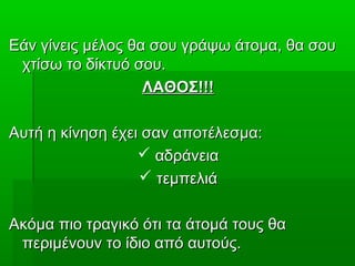 Εάν γίνεις μέλος θα σου γράψω άτομα, θα σουΕάν γίνεις μέλος θα σου γράψω άτομα, θα σου
χτίσω το δίκτυό σου.χτίσω το δίκτυό σου.
ΛΑΘΟΣ!!!ΛΑΘΟΣ!!!
Αυτή η κίνηση έχει σαν αποτέλεσμα:Αυτή η κίνηση έχει σαν αποτέλεσμα:
 αδράνειααδράνεια
 τεμπελιάτεμπελιά
Ακόμα πιο τραγικό ότι τα άτομά τους θαΑκόμα πιο τραγικό ότι τα άτομά τους θα
περιμένουν το ίδιο από αυτούς.περιμένουν το ίδιο από αυτούς.
 